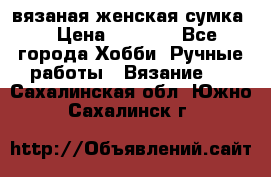 вязаная женская сумка  › Цена ­ 2 500 - Все города Хобби. Ручные работы » Вязание   . Сахалинская обл.,Южно-Сахалинск г.